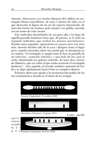 Antonio, observaron a no mucha distancia del edificio un rec-
tángulo blanco-amarillento, de unos 5 metros de lado, en el
que destacaba la figura de un ser de aspecto humanoide, de
unos dos metros de estatura, pelo castaño y tez pálida, ataviado
con un mono de color oscuro.
Este individuo deambulaba de acá para allá a lo largo de
aquella pantalla luminosa hasta que, de pronto, se le unió un
segundo individuo que realizó los mismos movimientos.
Pasados unos segundos, aparecieron en escena otros tres seres
más. Antonio decidió salir de la casa y dirigirse hasta el lugar
pero, cuando intentaba saltar una pared que se interponía en
su camino, “el rectángulo se apagó como lo hace la pantalla de
un televisor, –comentó Antonio– y una bola de luz cayó al
suelo, iluminando un aparato redondo, de unos doce metros
de diámetro, que era sobre el que estaba asentado el rectángulo
luminoso”. Acto seguido, el extraño artefacto aumentó de bri-
llo y se alejó rápidamente hacia el Sur en completo silencio.
Echemos ahora una ojeada a la reconstrucción gráfica de los
tres avistamientos, basada en el relato de los testigos.
Como puede
a p r e -
ciarse,
resulta
m á s
q u e
Trancas (Argentina), 21-octubre-1969
Manzalvos (Ourense), 15-junio-1974
Pontejos (Cantabria), 6-enero-1969
26 Marcelino Requejo
 