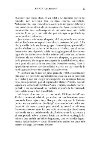 chocante que todos ellos, 10 en total y de distintas partes del
mundo, nos refieran tan idéntica escena surrealista.
Naturalmente, una coincidencia como ésta no puede deberse a
una creación aleatoria de su imaginación. Nos encontramos,
nuevamente, ante la descripción de un hecho real, que resulta
molesto, lo sé, pero que está ahí, por más que se pretenda ig-
norar, ocultar y silenciar.
Justamente seis meses después, el 6 de julio de ese mismo
año, el fenómeno se repetiría en el otro extremo del país. A las
diez y media de la noche un grupo cinco mujeres, que residían
en dos chalets de la sierra de Aracena (Huelva), en el mismo
instante en que el pueblo sufría un apagón general, fueron tes-
tigos de las evoluciones de dos esferas brillantes en las inme-
diaciones de sus viviendas. Momentos después, se percataron
de la presencia de un gran rectángulo de tonalidad rojiza situa-
do a gran distancia de su posición. Posteriormente, hizo su
aparición un tercer cuerpo esférico y a eso de las cinco de la
madrugada esferas y rectángulo desaparecieron.
Y también en el mes de julio, pero de 1982, encontramos
otro caso de parecidas características, esta vez en la provincia
de Huelva y con un testigo de excepción: me refiero al famoso
caso protagonizado por el rejoneador Rafael Peralta, cuando
viajaba en solitario de Sevilla a Punta Umbría, tras haber acom-
pañado a los miembros de su cuadrilla después de la corrida de
toros celebrada en La Línea (Cádiz).
Al llegar al cruce de carreteras de El Rompido-Punta
Umbría, detuvo el vehículo para observar con detenimiento un
grupo de luces rojas y amarillas parpadeantes que le hicieron
pensar en un accidente. Se dirigió caminando hacia ellas con
intención de prestar ayuda, pero cuando se acercó lo suficiente
frenó sus pasos en seco. Lo que tenía ante sus ojos distaba muy
mucho de ser un accidente de circulación: entre la carretera y
el mar, posado sobre la arena, había un perfecto rectángulo lu-
minoso que emitía un brillo fulgurante, con los bordes ligera-
mente redondeados y cuyas dimensiones estimó en unos seis
metros de largo por cuatro de alto.
27OVNIS. Alto Secreto
 