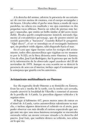 A la derecha del mismo, advierte la presencia de un extraño
ser de casi tres metros de estatura, con el cuerpo rectangular y
sin brazos. Llevaba sobre el pecho unas líneas a modo de rayas
paralelas, su cabeza era cuadrada y sus ojos consistían en dos
pequeñas rayas oblicuas. Parecía un robot de piernas muy lar-
gas y separadas, que emitía un brillo similar al del acero inoxi-
dable. Peralta quedó completamente inmóvil, mirando fija-
mente al estrambótico personaje, que de pronto emitió un
sonido parecido a “bararará”. Cuando Rafael le preguntó:
“¿Qué dices?”, el ser se introdujo en el rectángulo luminoso
que, sin producir ruido alguno, salió disparado hacia el mar.
En el caso que sigue fueron varios los testigos del avista-
miento, todos ellos automovilistas que viajaban en ese momen-
to por la N-525, en la línea divisoria entre Ourense y Zamora.
Uno de ellos, José Luís Rodríguez, fue la persona que me facili-
tó la información de lo observado aquel atardecer del 29 de
noviembre de 1979. Aunque en esta ocasión no se detectó la
presencia de seres en el interior, incluyo aquí el testimonio por
la semejanza que guarda con los anteriores.
Avistamiento multitudinario en Ourense
Ese día regresaba desde Ourense a su domicilio en Zamora.
Eran las seis y media de la tarde, con la noche casi cerrada,
cuando atravesó la localidad de Vilavella y comenzó el ascenso
de la portilla de A Canda. Le precedían algunos vehículos y le
seguían otros.
Al llegar al kilómetro 417, pocos metros antes de entrar en
el túnel de A Canda, varios automovilistas ralentizaron su mar-
cha, e incluso algunos detuvieron el vehículo en el arcén, para
poder observar con más detalle el curioso espectáculo que sur-
gía ante sus ojos: una masa luminosa rectangular se encontraba
asentada sobre un monte cercano situado a la derecha del
puerto. José Luís, que también detuvo su vehículo, nos relata
así lo que vio:
28 Marcelino Requejo
 