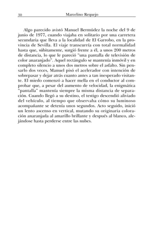Algo parecido avistó Manuel Bermúdez la noche del 9 de
junio de 1977, cuando viajaba en solitario por una carretera
secundaria que lleva a la localidad de El Garrobo, en la pro-
vincia de Sevilla. El viaje transcurría con total normalidad
hasta que, súbitamente, surgió frente a él, a unos 200 metros
de distancia, lo que le pareció “una pantalla de televisión de
color anaranjado”. Aquel rectángulo se mantenía inmóvil y en
completo silencio a unos dos metros sobre el asfalto. Sin pen-
sarlo dos veces, Manuel pisó el acelerador con intención de
sobrepasar y dejar atrás cuanto antes a tan inesperado visitan-
te. El miedo comenzó a hacer mella en el conductor al com-
probar que, a pesar del aumento de velocidad, la enigmática
“pantalla” mantenía siempre la misma distancia de separa-
ción. Cuando llegó a su destino, el testigo descendió aliviado
del vehículo, al tiempo que observaba cómo su luminoso
acompañante se detenía unos segundos. Acto seguido, inició
un lento ascenso en vertical, mutando su originaria colora-
ción anaranjada al amarillo brillante y después al blanco, ale-
jándose hasta perderse entre las nubes.
30 Marcelino Requejo
 