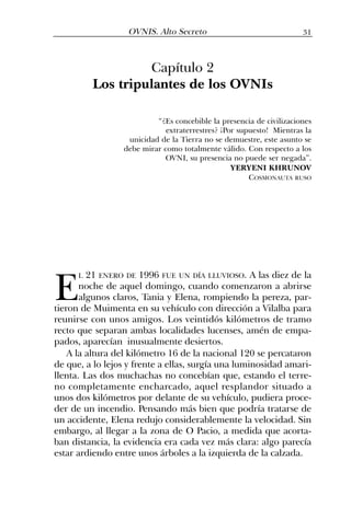 Capítulo 2
Los tripulantes de los OVNIs
“¿Es concebible la presencia de civilizaciones
extraterrestres? ¡Por supuesto! Mientras la
unicidad de la Tierra no se demuestre, este asunto se
debe mirar como totalmente válido. Con respecto a los
OVNI, su presencia no puede ser negada”.
YERYENI KHRUNOV
COSMONAUTA RUSO
31OVNIS. Alto Secreto
E
L 21 ENERO DE 1996 FUE UN DÍA LLUVIOSO. A las diez de la
noche de aquel domingo, cuando comenzaron a abrirse
algunos claros, Tania y Elena, rompiendo la pereza, par-
tieron de Muimenta en su vehículo con dirección a Vilalba para
reunirse con unos amigos. Los veintidós kilómetros de tramo
recto que separan ambas localidades lucenses, amén de empa-
pados, aparecían inusualmente desiertos.
A la altura del kilómetro 16 de la nacional 120 se percataron
de que, a lo lejos y frente a ellas, surgía una luminosidad amari-
llenta. Las dos muchachas no concebían que, estando el terre-
no completamente encharcado, aquel resplandor situado a
unos dos kilómetros por delante de su vehículo, pudiera proce-
der de un incendio. Pensando más bien que podría tratarse de
un accidente, Elena redujo considerablemente la velocidad. Sin
embargo, al llegar a la zona de O Pacio, a medida que acorta-
ban distancia, la evidencia era cada vez más clara: algo parecía
estar ardiendo entre unos árboles a la izquierda de la calzada.
 