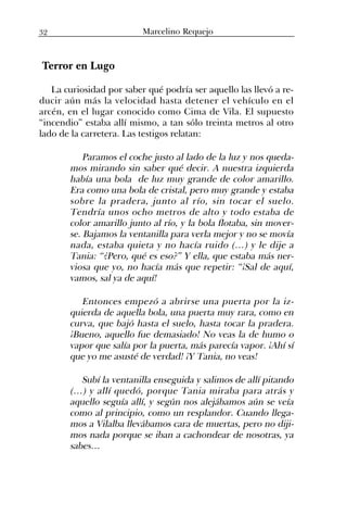 Terror en Lugo
La curiosidad por saber qué podría ser aquello las llevó a re-
ducir aún más la velocidad hasta detener el vehículo en el
arcén, en el lugar conocido como Cima de Vila. El supuesto
“incendio” estaba allí mismo, a tan sólo treinta metros al otro
lado de la carretera. Las testigos relatan:
Paramos el coche justo al lado de la luz y nos queda-
mos mirando sin saber qué decir. A nuestra izquierda
había una bola de luz muy grande de color amarillo.
Era como una bola de cristal, pero muy grande y estaba
sobre la pradera, junto al río, sin tocar el suelo.
Tendría unos ocho metros de alto y todo estaba de
color amarillo junto al río, y la bola flotaba, sin mover-
se. Bajamos la ventanilla para verla mejor y no se movía
nada, estaba quieta y no hacía ruido (…) y le dije a
Tania: “¿Pero, qué es eso?” Y ella, que estaba más ner-
viosa que yo, no hacía más que repetir: “¡Sal de aquí,
vamos, sal ya de aquí!
Entonces empezó a abrirse una puerta por la iz-
quierda de aquella bola, una puerta muy rara, como en
curva, que bajó hasta el suelo, hasta tocar la pradera.
¡Bueno, aquello fue demasiado! No veas la de humo o
vapor que salía por la puerta, más parecía vapor. ¡Ahí sí
que yo me asusté de verdad! ¡Y Tania, no veas!
Subí la ventanilla enseguida y salimos de allí pitando
(…) y allí quedó, porque Tania miraba para atrás y
aquello seguía allí, y según nos alejábamos aún se veía
como al principio, como un resplandor. Cuando llega-
mos a Vilalba llevábamos cara de muertas, pero no diji-
mos nada porque se iban a cachondear de nosotras, ya
sabes…
32 Marcelino Requejo
 