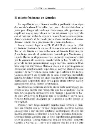 El mismo fenómeno en Asturias
Por aquellas fechas, el incombustible y polifacético investiga-
dor coruñés Manuel Carballal, que posee el envidiable don de
pasar por el lugar adecuado en el momento más oportuno, re-
copiló un suceso acaecido en tierras asturianas cuyo parecido
con el caso que acabo de exponer es asombroso, como sorpren-
dente es también el hecho de que ambos episodios se desarro-
llasen el mismo día y prácticamente a la misma hora…
La escena tuvo lugar a las 21: 45 del 21 de enero de 1996,
en las inmediaciones de un pueblecito asturiano asentado a ori-
llas del río Trubia, en las estribaciones del monte Castromayor.
A esa hora, cuando el matrimonio formado por Montserrat y
Camilo Rivera se disponía a cenar, un fuerte resplandor entró
por la ventana de la cocina, invadiéndola de luz. Al salir al ex-
terior de la casa para averiguar lo que sucedía, Camilo se llevó
una sorpresa mayúscula; llamó a voces a su esposa quien, al
presenciar aquel anómalo espectáculo, regresó atemorizada al
interior de la vivienda para evitar que saliesen los niños.
Camilo, inmóvil en el patio de la casa, observaba incrédulo
aquella brillante esfera de unos diez metros de diámetro que
permanecía suspendida en el aire, a poca altura sobre el suelo y
a poco menos de 50 metros de distancia.
La silenciosa estructura exhibía en su parte central algo pa-
recido a una puerta que “despedía una luz cegadora”. De la
base de esta puerta surgía como una “rampa o pasarela de luz”
de unos 20 metros de longitud que se deslizaba en curva hacia
el suelo, formando un ángulo de 45 grados a los dos tercios de
su longitud.
Durante cinco largos minutos aquella masa esférica se man-
tuvo en el lugar con la “rampa” desplegada, mientras Camilo,
sin atreverse a dar un paso adelante, contemplaba absorto tan
insólita presencia. Momentos después, la “pasarela luminosa”
se retrajo hacia la esfera, que se elevó rápidamente, perdiéndo-
se en la lejanía. “Nunca viérase tal cosa en el pueblo –comentó
Camilo a Carballal–, pero eso seguro que no era de este
33OVNIS. Alto Secreto
 