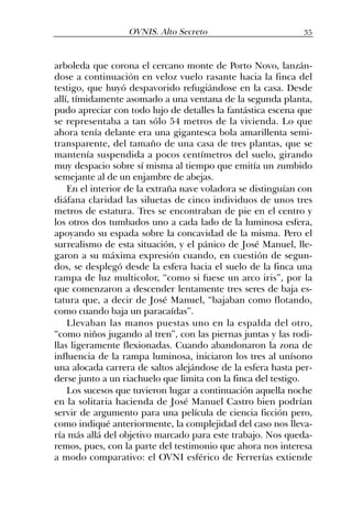 arboleda que corona el cercano monte de Porto Novo, lanzán-
dose a continuación en veloz vuelo rasante hacia la finca del
testigo, que huyó despavorido refugiándose en la casa. Desde
allí, tímidamente asomado a una ventana de la segunda planta,
pudo apreciar con todo lujo de detalles la fantástica escena que
se representaba a tan sólo 54 metros de la vivienda. Lo que
ahora tenía delante era una gigantesca bola amarillenta semi-
transparente, del tamaño de una casa de tres plantas, que se
mantenía suspendida a pocos centímetros del suelo, girando
muy despacio sobre sí misma al tiempo que emitía un zumbido
semejante al de un enjambre de abejas.
En el interior de la extraña nave voladora se distinguían con
diáfana claridad las siluetas de cinco individuos de unos tres
metros de estatura. Tres se encontraban de pie en el centro y
los otros dos tumbados uno a cada lado de la luminosa esfera,
apoyando su espada sobre la concavidad de la misma. Pero el
surrealismo de esta situación, y el pánico de José Manuel, lle-
garon a su máxima expresión cuando, en cuestión de segun-
dos, se desplegó desde la esfera hacia el suelo de la finca una
rampa de luz multicolor, “como si fuese un arco iris”, por la
que comenzaron a descender lentamente tres seres de baja es-
tatura que, a decir de José Manuel, “bajaban como flotando,
como cuando baja un paracaídas”.
Llevaban las manos puestas uno en la espalda del otro,
“como niños jugando al tren”, con las piernas juntas y las rodi-
llas ligeramente flexionadas. Cuando abandonaron la zona de
influencia de la rampa luminosa, iniciaron los tres al unísono
una alocada carrera de saltos alejándose de la esfera hasta per-
derse junto a un riachuelo que limita con la finca del testigo.
Los sucesos que tuvieron lugar a continuación aquella noche
en la solitaria hacienda de José Manuel Castro bien podrían
servir de argumento para una película de ciencia ficción pero,
como indiqué anteriormente, la complejidad del caso nos lleva-
ría más allá del objetivo marcado para este trabajo. Nos queda-
remos, pues, con la parte del testimonio que ahora nos interesa
a modo comparativo: el OVNI esférico de Ferrerías extiende
35OVNIS. Alto Secreto
 