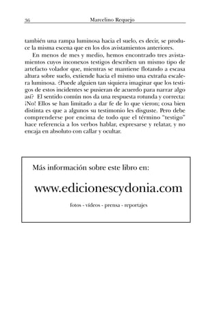 también una rampa luminosa hacia el suelo, es decir, se produ-
ce la misma escena que en los dos avistamientos anteriores.
En menos de mes y medio, hemos encontrado tres avista-
mientos cuyos inconexos testigos describen un mismo tipo de
artefacto volador que, mientras se mantiene flotando a escasa
altura sobre suelo, extiende hacia el mismo una extraña escale-
ra luminosa. ¿Puede alguien tan siquiera imaginar que los testi-
gos de estos incidentes se pusieran de acuerdo para narrar algo
así? El sentido común nos da una respuesta rotunda y correcta:
¡No! Ellos se han limitado a dar fe de lo que vieron; cosa bien
distinta es que a algunos su testimonio les disguste. Pero debe
comprenderse por encima de todo que el término “testigo”
hace referencia a los verbos hablar, expresarse y relatar, y no
encaja en absoluto con callar y ocultar.
Más información sobre este libro en:
www.edicionescydonia.com
fotos - vídeos - prensa - reportajes
Marcelino Requejo36
 
