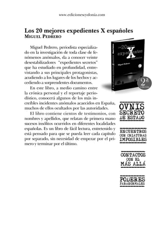 Los 20 mejores expedientes X españoles
MIGUEL PEDRERO
Miguel Pedrero, periodista especializa-
do en la investigación de toda clase de fe-
nómenos anómalos, da a conocer veinte
desestabilizadores “expedientes secretos”
que ha estudiado en profundidad, entre-
vistando a sus principales protagonistas,
acudiendo a los lugares de los hechos y ac-
cediendo a sorprendentes documentos.
En este libro, a medio camino entre
la crónica personal y el reportaje perio-
dístico, conocerá algunos de los más in-
creíbles incidentes anómalos acaecidos en España,
muchos de ellos ocultados por las autoridades.
El libro contiene cientos de testimonios, con
nombres y apellidos, que relatan de primera mano
sucesos insólitos ocurridos en diferentes localidades
españolas. Es un libro de fácil lectura, entretenido y
está pensado para que se pueda leer cada capítulo
por separado, sin necesidad de empezar por el pri-
mero y terminar por el último.
www.edicionescydonia.com
 