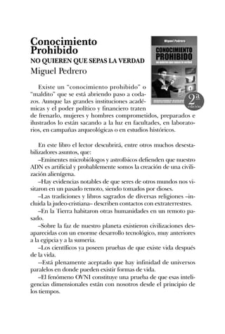 Conocimiento
Prohibido
NO QUIEREN QUE SEPAS LA VERDAD
Miguel Pedrero
Existe un “conocimiento prohibido” o
“maldito” que se está abriendo paso a coda-
zos. Aunque las grandes instituciones acadé-
micas y el poder político y financiero traten
de frenarlo, mujeres y hombres comprometidos, preparados e
ilustrados lo están sacando a la luz en facultades, en laborato-
rios, en campañas arqueológicas o en estudios históricos.
En este libro el lector descubrirá, entre otros muchos desesta-
bilizadores asuntos, que:
–Eminentes microbiólogos y astrofísicos defienden que nuestro
ADN es artificial y probablemente somos la creación de una civili-
zación alienígena.
–Hay evidencias notables de que seres de otros mundos nos vi-
sitaron en un pasado remoto, siendo tomados por dioses.
–Las tradiciones y libros sagrados de diversas religiones –in-
cluida la judeo-cristiana– describen contactos con extraterrestres.
–En la Tierra habitaron otras humanidades en un remoto pa-
sado.
–Sobre la faz de nuestro planeta existieron civilizaciones des-
aparecidas con un enorme desarrollo tecnológico, muy anteriores
a la egipcia y a la sumeria.
–Los científicos ya poseen pruebas de que existe vida después
de la vida.
--Está plenamente aceptado que hay infinidad de universos
paralelos en donde pueden existir formas de vida.
–El fenómeno OVNI constituye una prueba de que esas inteli-
gencias dimensionales están con nosotros desde el principio de
los tiempos.
 