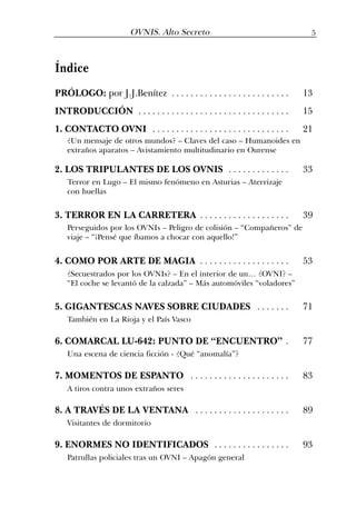 5OVNIS. Alto Secreto
Índice
PRÓLOGO: por J.J.Benítez . . . . . . . . . . . . . . . . . . . . . . . . . 13
INTRODUCCIÓN . . . . . . . . . . . . . . . . . . . . . . . . . . . . . . . . 15
1. CONTACTO OVNI . . . . . . . . . . . . . . . . . . . . . . . . . . . . . 21
2. LOS TRIPULANTES DE LOS OVNIS . . . . . . . . . . . . . 33
3. TERROR EN LA CARRETERA . . . . . . . . . . . . . . . . . . . 39
4. COMO POR ARTE DE MAGIA . . . . . . . . . . . . . . . . . . . 53
5. GIGANTESCAS NAVES SOBRE CIUDADES . . . . . . . 71
6. COMARCAL LU-642: PUNTO DE “ENCUENTRO” . 77
7. MOMENTOS DE ESPANTO . . . . . . . . . . . . . . . . . . . . . 83
8. A TRAVÉS DE LA VENTANA . . . . . . . . . . . . . . . . . . . . 89
9. ENORMES NO IDENTIFICADOS . . . . . . . . . . . . . . . . 93
¿Un mensaje de otros mundos? – Claves del caso – Humanoides en
extraños aparatos – Avistamiento multitudinario en Ourense
Terror en Lugo – El mismo fenómeno en Asturias – Aterrizaje
con huellas
Perseguidos por los OVNIs – Peligro de colisión – “Compañeros” de
viaje – “¡Pensé que íbamos a chocar con aquello!”
¿Secuestrados por los OVNIs? – En el interior de un… ¿OVNI? –
“El coche se levantó de la calzada” – Más automóviles “voladores”
A tiros contra unos extraños seres
Visitantes de dormitorio
Patrullas policiales tras un OVNI – Apagón general
Una escena de ciencia ficción - ¿Qué “anomalía”?
También en La Rioja y el País Vasco
 