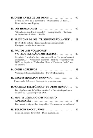 10. OVNIS ANTES DE LOS OVNIS . . . . . . . . . . . . . . . . . . 99
11. LOS HUMANOIDES . . . . . . . . . . . . . . . . . . . . . . . . . . . 109
12. EL ENIGMA DE LOS “TRIÁNGULOS VOLANTES” . 121
13. “AUTOBUSES VOLADORES”
Y OTROS EXTRAÑOS ARTEFACTOS . . . . . . . . . . . . 129
14. OVNIS AGRESIVOS . . . . . . . . . . . . . . . . . . . . . . . . . . . . 151
15. ¿SECUESTRADA POR UN OVNI? . . . . . . . . . . . . . . . . . . 159
16.“CABINAS TELEFÓNICAS” DE OTRO MUNDO . . . 169
17. MULTITUDINARIO AVISTAMIENTO
A PLENO DÍA . . . . . . . . . . . . . . . . . . . . . . . . . . . . . . . . 181
18. TERRORES NOCTURNOS . . . . . . . . . . . . . . . . . . . . . 189
Contra las leyes de la aeronáutica - ¿Casualidad? Lo dudo… -
Casos similares en España
“¡Aquello no era de este mundo!” – Sin explicación – También
en Argentina – Y ahora… Sevilla
El OVNI del policía – Persiguiendo un no identificado –
Un objeto volador incandescente
Una extraña dolencia – Otro caso en la misma zona
Víctimas de los no identificados – Un OVNI radiactivo
Cazadores “cazados” – Parecidos razonables – “Le apunté con mi
escopeta y…” – Persecución nocturna – Primera fotografía de un
OVNI en España – OVNIs sobre China – “Puntas de flecha” ante
las cámaras
Los tripulantes de la “cabina voladora” – Extraños ingenios en
los años 50 – Atacado por un OVNI
Docenas de testigos – Las fotografías: ¿En manos de los militares?
Como un campo de béisbol – Doble avistamiento
 