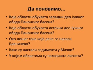 Да поновимо...
• Које области обухвата западни део Јужног
обода Панонског басена?
• Које области обухвата источни део Јужног
обода Панонског басена?
• Око доњег тока које реке се налази
Браничево?
• Како су настали седименти у Мачви?
• У којим областима су налазишта лигнита?
 