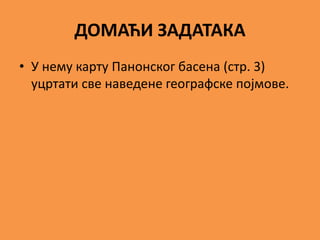 ДОМАЋИ ЗАДАТАКА
• У нему карту Панонског басена (стр. 3)
уцртати све наведене географске појмове.
 