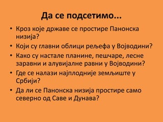 Да се подсетимо...
• Кроз које државе се простире Панонска
низија?
• Који су главни облици рељефа у Војводини?
• Како су настале планине, пешчаре, лесне
заравни и алувијалне равни у Војводини?
• Где се налази најплодније земљиште у
Србији?
• Да ли се Панонска низија простире само
северно од Саве и Дунава?
 