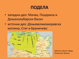 ПОДЕЛА
• западни део: Мачва, Поцерина и
Доњеколубарски басен
• источни део: Доњевеликоморавска
котлина, Стиг и Браничево
области Јужног обода
Панонског басена
 