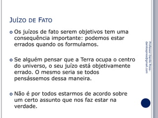 JUÍZO




FATO

Os juízos de fato serem objetivos tem uma
consequência importante: podemos estar
errados quando os formulamos.
Se alguém pensar que a Terra ocupa o centro
do universo, o seu juízo está objetivamente
errado. O mesmo seria se todos
pensássemos dessa maneira.

Não é por todos estarmos de acordo sobre
um certo assunto que nos faz estar na
verdade.

Professor Danilo Piresdanilospires@gmail.com



DE

 