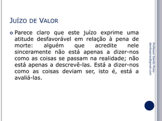 JUÍZO


DE

VALOR

Professor Danilo Piresdanilospires@gmail.com

Parece claro que este juízo exprime uma
atitude desfavorável em relação à pena de
morte:
alguém
que
acredite
nele
sinceramente não está apenas a dizer-nos
como as coisas se passam na realidade; não
está apenas a descrevê-las. Está a dizer-nos
como as coisas deviam ser, isto é, está a
avaliá-las.

 