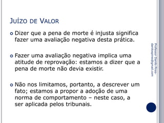 JUÍZO




VALOR

Dizer que a pena de morte é injusta significa
fazer uma avaliação negativa desta prática.
Fazer uma avaliação negativa implica uma
atitude de reprovação: estamos a dizer que a
pena de morte não devia existir.
Não nos limitamos, portanto, a descrever um
fato; estamos a propor a adoção de uma
norma de comportamento – neste caso, a
ser aplicada pelos tribunais.

Professor Danilo Piresdanilospires@gmail.com



DE

 