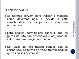 JUÍZO




VALOR

As normas servem para indicar a maneira
como devemos agir. É devido a esta
característica que os juízos de valor são
normativos.

Esta análise permite-nos concluir que os
juízos de fato são descritivos e os juízos de
valor têm uma função normativa.
Os juízos de fato tratam daquilo que as
coisas são, os juízos de valor tratam daquilo
que as coisas devem ser.

Professor Danilo Piresdanilospires@gmail.com



DE

 