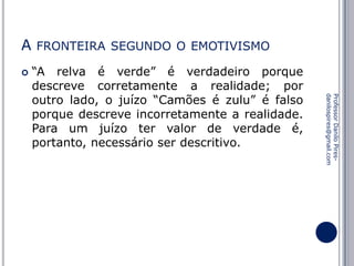 A


FRONTEIRA SEGUNDO O EMOTIVISMO

Professor Danilo Piresdanilospires@gmail.com

“A relva é verde” é verdadeiro porque
descreve corretamente a realidade; por
outro lado, o juízo “Camões é zulu” é falso
porque descreve incorretamente a realidade.
Para um juízo ter valor de verdade é,
portanto, necessário ser descritivo.

 