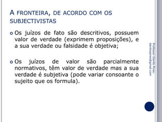 A FRONTEIRA, DE ACORDO COM OS
SUBJECTIVISTAS


Os juízos de valor são parcialmente
normativos, têm valor de verdade mas a sua
verdade é subjetiva (pode variar consoante o
sujeito que os formula).

Professor Danilo Piresdanilospires@gmail.com



Os juízos de fato são descritivos, possuem
valor de verdade (exprimem proposições), e
a sua verdade ou falsidade é objetiva;

 