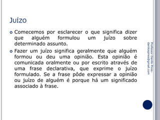 JUÍZO


Professor Danilo Piresdanilospires@gmail.com



Comecemos por esclarecer o que significa dizer
que
alguém
formulou
um
juízo
sobre
determinado assunto.
Fazer um juízo significa geralmente que alguém
formou ou deu uma opinião. Esta opinião é
comunicada oralmente ou por escrito através de
uma frase declarativa, que exprime o juízo
formulado. Se a frase pôde expressar a opinião
ou juízo de alguém é porque há um significado
associado à frase.

 