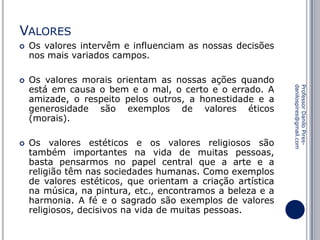 VALORES




Os valores morais orientam as nossas ações quando
está em causa o bem e o mal, o certo e o errado. A
amizade, o respeito pelos outros, a honestidade e a
generosidade são exemplos de valores éticos
(morais).
Os valores estéticos e os valores religiosos são
também importantes na vida de muitas pessoas,
basta pensarmos no papel central que a arte e a
religião têm nas sociedades humanas. Como exemplos
de valores estéticos, que orientam a criação artística
na música, na pintura, etc., encontramos a beleza e a
harmonia. A fé e o sagrado são exemplos de valores
religiosos, decisivos na vida de muitas pessoas.

Professor Danilo Piresdanilospires@gmail.com



Os valores intervêm e influenciam as nossas decisões
nos mais variados campos.

 