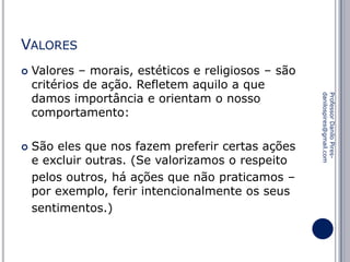 VALORES


São eles que nos fazem preferir certas ações
e excluir outras. (Se valorizamos o respeito
pelos outros, há ações que não praticamos –
por exemplo, ferir intencionalmente os seus
sentimentos.)

Professor Danilo Piresdanilospires@gmail.com



Valores – morais, estéticos e religiosos – são
critérios de ação. Refletem aquilo a que
damos importância e orientam o nosso
comportamento:

 
