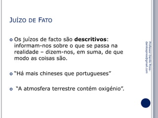 JUÍZO





FATO

Os juízos de facto são descritivos:
informam-nos sobre o que se passa na
realidade – dizem-nos, em suma, de que
modo as coisas são.
“Há mais chineses que portugueses”
“A atmosfera terrestre contém oxigénio”.

Professor Danilo Piresdanilospires@gmail.com



DE

 