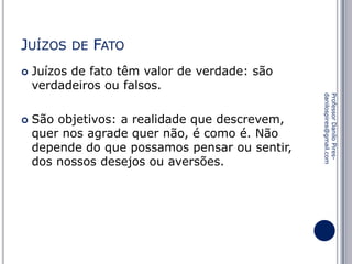 JUÍZOS


FATO

Juízos de fato têm valor de verdade: são
verdadeiros ou falsos.
São objetivos: a realidade que descrevem,
quer nos agrade quer não, é como é. Não
depende do que possamos pensar ou sentir,
dos nossos desejos ou aversões.

Professor Danilo Piresdanilospires@gmail.com



DE

 