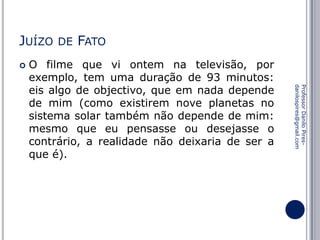 JUÍZO


DE

FATO

Professor Danilo Piresdanilospires@gmail.com

O filme que vi ontem na televisão, por
exemplo, tem uma duração de 93 minutos:
eis algo de objectivo, que em nada depende
de mim (como existirem nove planetas no
sistema solar também não depende de mim:
mesmo que eu pensasse ou desejasse o
contrário, a realidade não deixaria de ser a
que é).

 