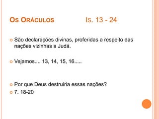 OS ORÁCULOS

IS. 13 - 24



São declarações divinas, proferidas a respeito das
nações vizinhas a Judá.



Vejamos.... 13, 14, 15, 16.....

Por que Deus destruiria essas nações?
 7. 18-20


 