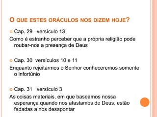 O QUE ESTES ORÁCULOS NOS DIZEM HOJE?
Cap. 29 versículo 13
Como é estranho perceber que a própria religião pode
roubar-nos a presença de Deus


Cap. 30 versículos 10 e 11
Enquanto rejeitarmos o Senhor conheceremos somente
o infortúnio


Cap. 31 versículo 3
As coisas materiais, em que baseamos nossa
esperança quando nos afastamos de Deus, estão
fadadas a nos desapontar


 