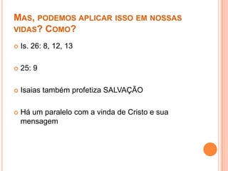 MAS, PODEMOS APLICAR ISSO EM NOSSAS
VIDAS? COMO?


Is. 26: 8, 12, 13



25: 9



Isaias também profetiza SALVAÇÃO



Há um paralelo com a vinda de Cristo e sua
mensagem

 
