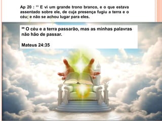 Ap 20 : ¹¹ E vi um grande trono branco, e o que estava
assentado sobre ele, de cuja presença fugiu a terra e o
céu; e não se achou lugar para eles.
³⁵ O céu e a terra passarão, mas as minhas palavras
não hão de passar.
Mateus 24:35
 