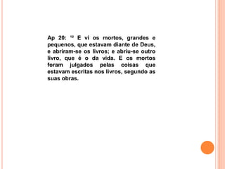 Ap 20: ¹² E vi os mortos, grandes e
pequenos, que estavam diante de Deus,
e abriram-se os livros; e abriu-se outro
livro, que é o da vida. E os mortos
foram julgados pelas coisas que
estavam escritas nos livros, segundo as
suas obras.
 