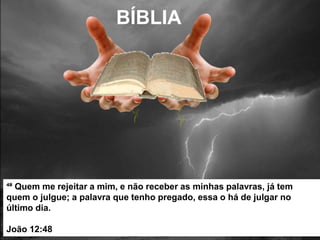 ⁴⁸ Quem me rejeitar a mim, e não receber as minhas palavras, já tem
quem o julgue; a palavra que tenho pregado, essa o há de julgar no
último dia.
João 12:48
BÍBLIA
 