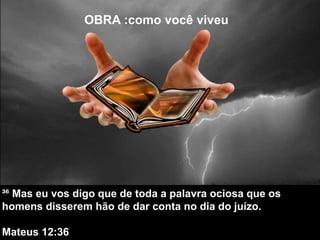 OBRA :como você viveu
³⁶ Mas eu vos digo que de toda a palavra ociosa que os
homens disserem hão de dar conta no dia do juízo.
Mateus 12:36
 