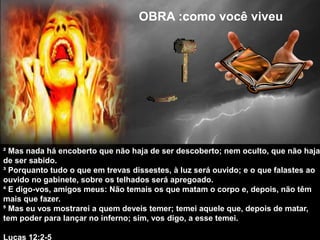 OBRA :como você viveu
OBRA :como você viveu
² Mas nada há encoberto que não haja de ser descoberto; nem oculto, que não haja
de ser sabido.
³ Porquanto tudo o que em trevas dissestes, à luz será ouvido; e o que falastes ao
ouvido no gabinete, sobre os telhados será apregoado.
⁴ E digo-vos, amigos meus: Não temais os que matam o corpo e, depois, não têm
mais que fazer.
⁵ Mas eu vos mostrarei a quem deveis temer; temei aquele que, depois de matar,
tem poder para lançar no inferno; sim, vos digo, a esse temei.
Lucas 12:2-5
 