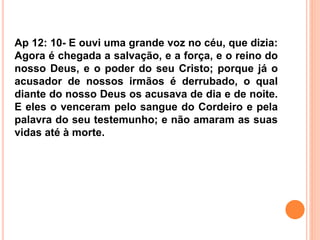 Ap 12: 10- E ouvi uma grande voz no céu, que dizia:
Agora é chegada a salvação, e a força, e o reino do
nosso Deus, e o poder do seu Cristo; porque já o
acusador de nossos irmãos é derrubado, o qual
diante do nosso Deus os acusava de dia e de noite.
E eles o venceram pelo sangue do Cordeiro e pela
palavra do seu testemunho; e não amaram as suas
vidas até à morte.
 
