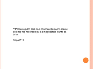 ¹³ Porque o juízo será sem misericórdia sobre aquele
que não fez misericórdia; e a misericórdia triunfa do
juízo.
Tiago 2:13
 