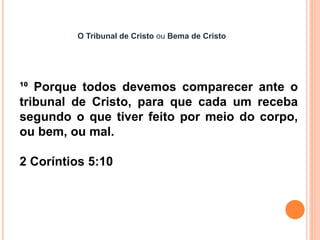 O Tribunal de Cristo ou Bema de Cristo
¹⁰ Porque todos devemos comparecer ante o
tribunal de Cristo, para que cada um receba
segundo o que tiver feito por meio do corpo,
ou bem, ou mal.
2 Coríntios 5:10
 