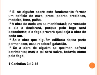 ¹² E, se alguém sobre este fundamento formar
um edifício de ouro, prata, pedras preciosas,
madeira, feno, palha,
¹³ A obra de cada um se manifestará; na verdade
o dia a declarará, porque pelo fogo será
descoberta; e o fogo provará qual seja a obra de
cada um.
¹⁴ Se a obra que alguém edificou nessa parte
permanecer, esse receberá galardão.
¹⁵ Se a obra de alguém se queimar, sofrerá
detrimento; mas o tal será salvo, todavia como
pelo fogo.
1 Coríntios 3:12-15
 