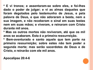 ⁴ E vi tronos; e assentaram-se sobre eles, e foi-lhes
dado o poder de julgar; e vi as almas daqueles que
foram degolados pelo testemunho de Jesus, e pela
palavra de Deus, e que não adoraram a besta, nem a
sua imagem, e não receberam o sinal em suas testas
nem em suas mãos; e viveram, e reinaram com Cristo
durante mil anos.
⁵ Mas os outros mortos não reviveram, até que os mil
anos se acabaram. Esta é a primeira ressurreição.
⁶ Bem-aventurado e santo aquele que tem parte na
primeira ressurreição; sobre estes não tem poder a
segunda morte; mas serão sacerdotes de Deus e de
Cristo, e reinarão com ele mil anos.
Apocalipse 20:4-6
 