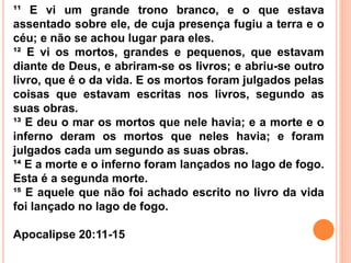¹¹ E vi um grande trono branco, e o que estava
assentado sobre ele, de cuja presença fugiu a terra e o
céu; e não se achou lugar para eles.
¹² E vi os mortos, grandes e pequenos, que estavam
diante de Deus, e abriram-se os livros; e abriu-se outro
livro, que é o da vida. E os mortos foram julgados pelas
coisas que estavam escritas nos livros, segundo as
suas obras.
¹³ E deu o mar os mortos que nele havia; e a morte e o
inferno deram os mortos que neles havia; e foram
julgados cada um segundo as suas obras.
¹⁴ E a morte e o inferno foram lançados no lago de fogo.
Esta é a segunda morte.
¹⁵ E aquele que não foi achado escrito no livro da vida
foi lançado no lago de fogo.
Apocalipse 20:11-15
 