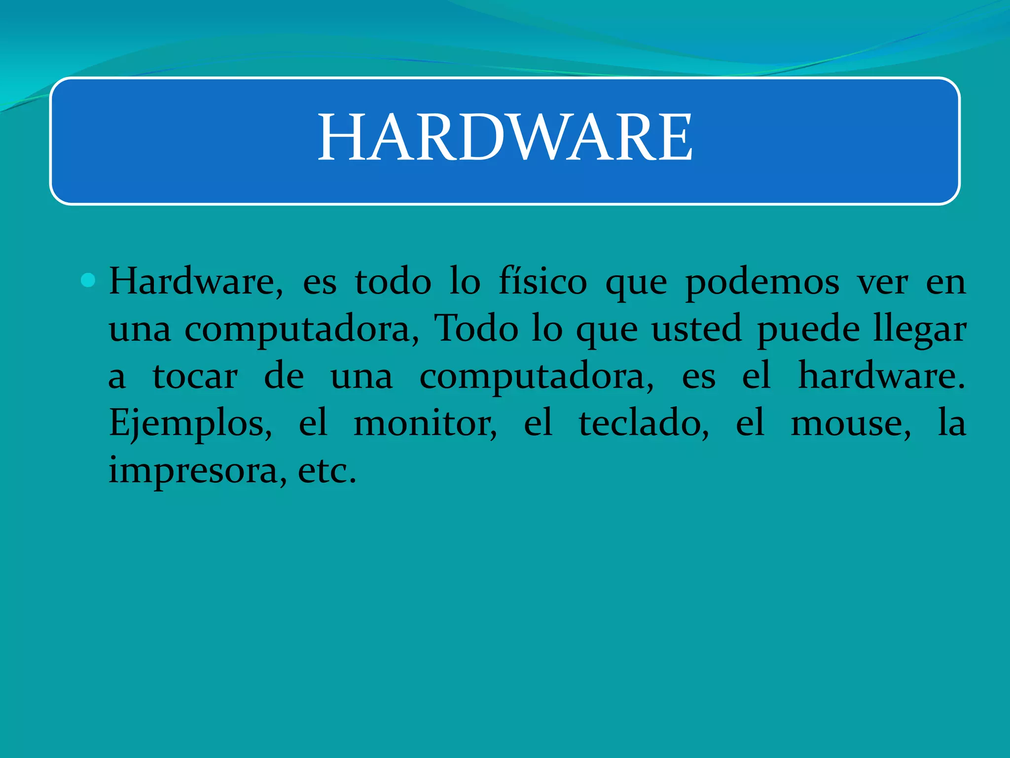  Hardware, es todo lo físico que podemos ver en
una computadora, Todo lo que usted puede llegar
a tocar de una computadora, es el hardware.
Ejemplos, el monitor, el teclado, el mouse, la
impresora, etc.
HARDWARE