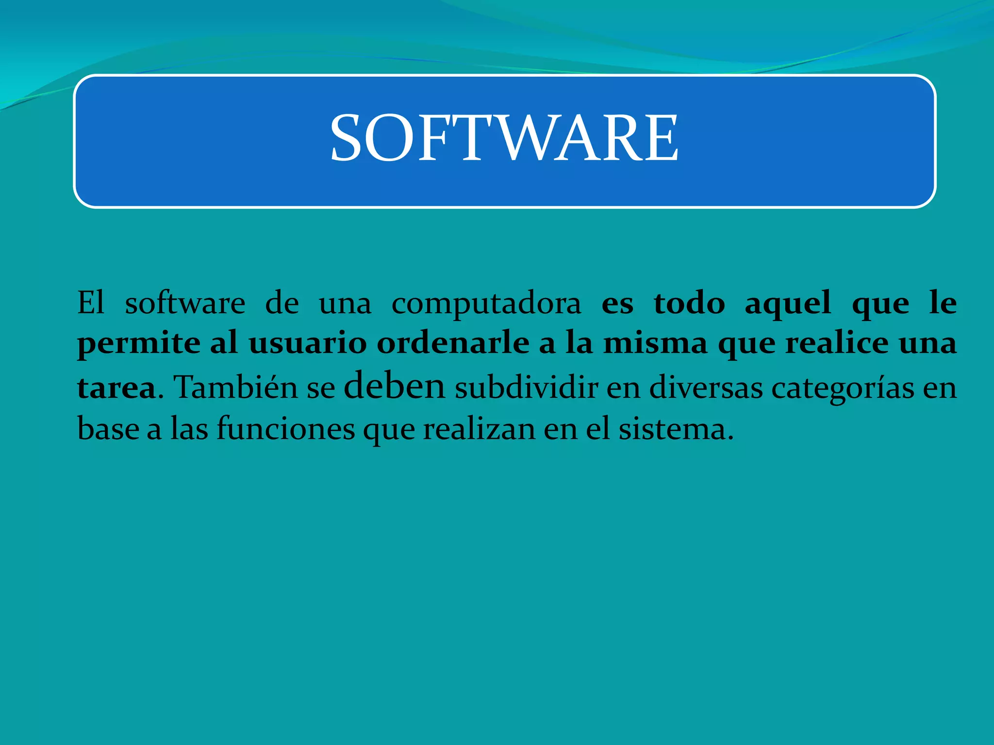SOFTWARE
El software de una computadora es todo aquel que le
permite al usuario ordenarle a la misma que realice una
tarea. También se deben subdividir en diversas categorías en
base a las funciones que realizan en el sistema.
