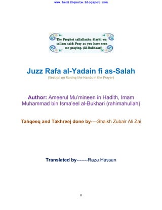 www.hadithquote.blogspot.com

Juzz Rafa al-Yadain fi as-Salah
(Section on Raising the Hands in the Prayer)

Author: Ameerul Mu’mineen in Hadith, Imam
Muhammad bin Isma’eel al-Bukhari (rahimahullah)

Tahqeeq and Takhreej done by----Shaikh Zubair Ali Zai

Translated by-------Raza Hassan

0

 