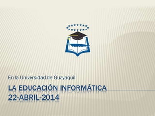 LA EDUCACIÓN INFORMÁTICA
22-ABRIL-2014
En la Universidad de Guayaquil
 