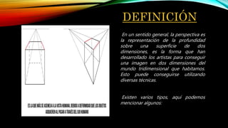 DEFINICIÓN
En un sentido general, la perspectiva es
la representación de la profundidad
sobre una superficie de dos
dimensiones, es la forma que han
desarrollado los artistas para conseguir
una imagen en dos dimensiones del
mundo tridimensional que habitamos.
Esto puede conseguirse utilizando
diversas técnicas.
Existen varios tipos, aquí podemos
mencionar algunos:
 