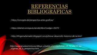 REFERENCIAS
BIBLIOGRÁFICAS
- https://concepto.de/perspectiva-artes-graficas/
- https://dialnet.unirioja.es/servlet/libro?codigo=33273
- http://tfmgemaherrador.blogspot.com/p/breve-desarrollo-historico-de-la.html
http://www.lanubeartistica.es/dibujo_artistico_2/unidad5/DA2_U5_T2_v01/11_los
_orgenes_de_la_perspectiva.html
 