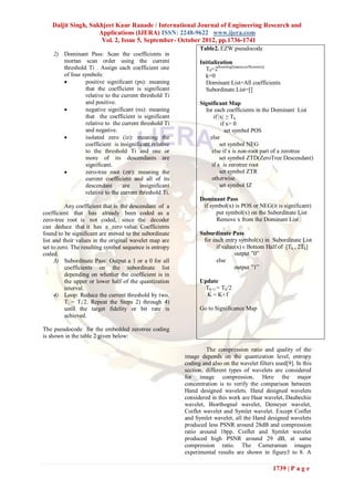 Daljit Singh, Sukhjeet Kaur Ranade / International Journal of Engineering Research and
                     Applications (IJERA) ISSN: 2248-9622 www.ijera.com
                      Vol. 2, Issue 5, September- October 2012, pp.1736-1741
                                                                   Table2. EZW pseudocode
      2) Dominant Pass: Scan the coefficients in
          mortan scan order using the current                      Initialization
          threshold Ti . Assign each coefficient one                 T0=2floor(log2(max(coefficients)))
          of four symbols:                                           k=0
                   positive significant (ps): meaning               Dominant List=All coefficients
                    that the coefficient is significant              Subordinate List=[]
                    relative to the current threshold Ti
                    and positive.                                  Significant Map
                   negative significant (ns): meaning               for each coefficients in the Dominant List
                    that the coefficient is significant                  if |x| ≥ Tk
                    relative to the current threshold Ti                     if x> 0
                    and negative.                                              set symbol POS
                   isolated zero (iz): meaning the                    else
                    coefficient is insignificant relative                    set symbol NEG
                    to the threshold Ti and one or                      else if x is non-root part of a zerotree
                    more of its descendants are                              set symbol ZTD(ZeroTree Descendant)
                    significant.                                        if x is zerotree root
                   zero-tree root (ztr): meaning the                        set symbol ZTR
                    current coefficient and all of its                  otherwise
                    descendant       are     insignificant                   set symbol IZ
                    relative to the current threshold Ti.
                    .                                              Dominant Pass
          Any coefficient that is the descendant of a               if symbol(x) is POS or NEG(it is significant)
coefficient that has already been coded as a                             put symbol(x) on the Subordinate List
zero-tree root is not coded, since the decoder                           Remove x from the Dominant List
can deduce that it has a zero value. Coefficients
found to be significant are moved to the subordinate               Subordinate Pass
list and their values in the original wavelet map are               for each entry symbol(x) in Subordinate List
set to zero. The resulting symbol sequence is entropy                    if value(x) ϵ Bottom Half of [Tk , 2Tk]
coded.                                                                           output ”0”
      3) Subordinate Pass: Output a 1 or a 0 for all                     else
          coefficients on the subordinate list                                   output ”1”
          depending on whether the coefficient is in
          the upper or lower half of the quantization              Update
          interval.                                                  Tk+1 = Tk/2
      4) Loop: Reduce the current threshold by two,                  K = K+1
          Ti = Ti/2. Repeat the Steps 2) through 4)
          until the target fidelity or bit rate is                 Go to Significance Map
          achieved.

The pseudocode for the embedded zerotree coding
is shown in the table 2 given below:

                                                                      The compression ratio and quality of the
                                                             image depends on the quantization level, entropy
                                                             coding and also on the wavelet filters used[9]. In this
                                                             section, different types of wavelets are considered
                                                             for image compression. Here the major
                                                             concentration is to verify the comparison between
                                                             Hand designed wavelets. Hand designed wavelets
                                                             considered in this work are Haar wavelet, Daubechie
                                                             wavelet, Biorthognal wavelet, Demeyer wavelet,
                                                             Coiflet wavelet and Symlet wavelet. Except Coiflet
                                                             and Symlet wavelet, all the Hand designed wavelets
                                                             produced less PSNR around 28dB and compression
                                                             ratio around 1bpp. Coiflet and Symlet wavelet
                                                             produced high PSNR around 29 dB, at same
                                                             compression ratio. The Cameraman images
                                                             experimental results are shown in figure3 to 8. A

                                                                                                   1739 | P a g e
 